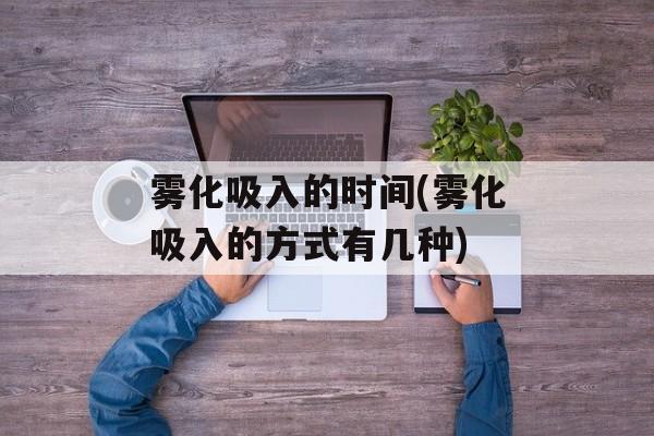 雾化吸入的时间(雾化吸入的方式有几种)-第1张图片-