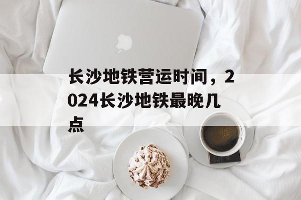 长沙地铁营运时间，2024长沙地铁最晚几点-第1张图片-