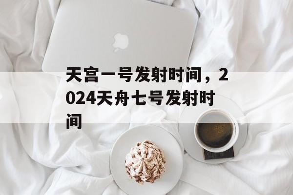 天宫一号发射时间，2024天舟七号发射时间-第1张图片-