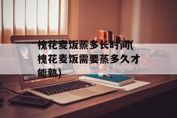 槐花麦饭蒸多长时间(槐花麦饭需要蒸多久才能熟)-第1张图片-