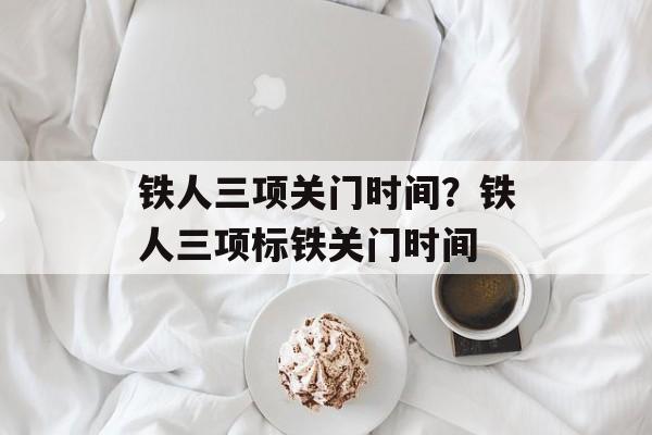 铁人三项关门时间？铁人三项标铁关门时间-第1张图片-