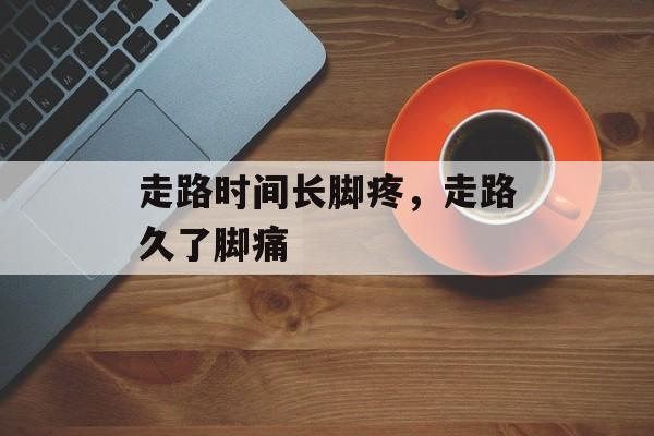 走路时间长脚疼，走路久了脚痛-第1张图片-
