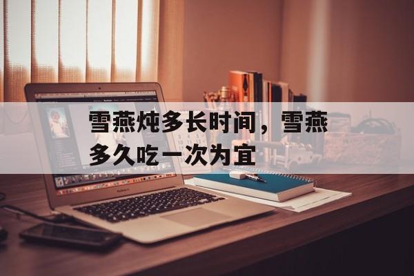 雪燕炖多长时间，雪燕多久吃一次为宜-第1张图片-