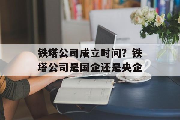 铁塔公司成立时间？铁塔公司是国企还是央企-第1张图片-