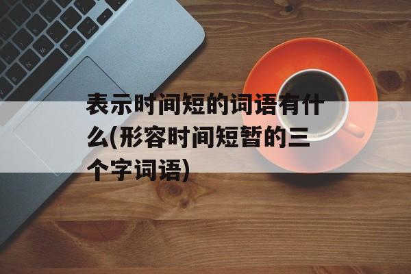 表示时间短的词语有什么(形容时间短暂的三个字词语)-第1张图片-