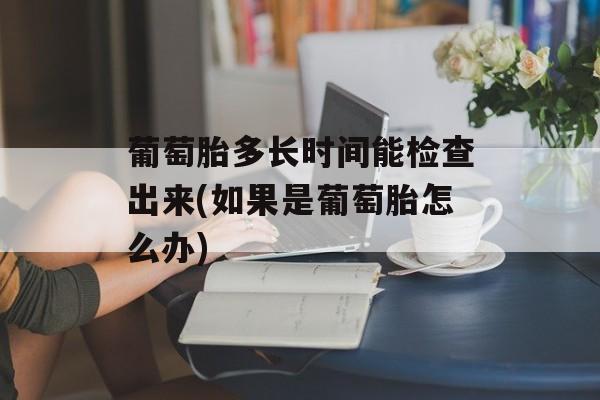 葡萄胎多长时间能检查出来(如果是葡萄胎怎么办)-第1张图片-