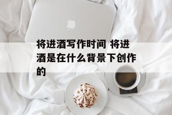 将进酒写作时间 将进酒是在什么背景下创作的-第1张图片-