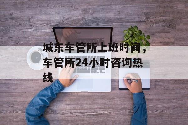 城东车管所上班时间，车管所24小时咨询热线-第1张图片-