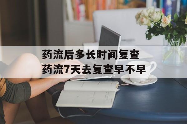 药流后多长时间复查 药流7天去复查早不早-第1张图片-