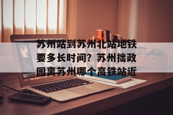 苏州站到苏州北站地铁要多长时间？苏州拙政园离苏州哪个高铁站近-第1张图片-