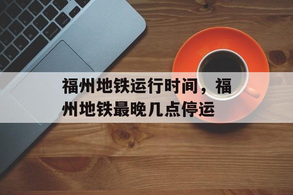 福州地铁运行时间，福州地铁最晚几点停运-第1张图片-