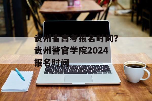 贵州省高考报名时间？贵州警官学院2024报名时间-第1张图片-