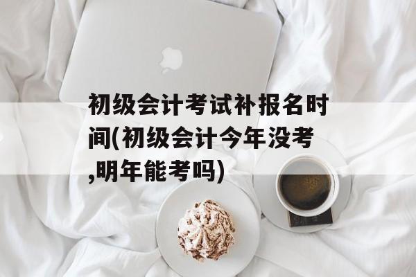初级会计考试补报名时间(初级会计今年没考,明年能考吗)-第1张图片-