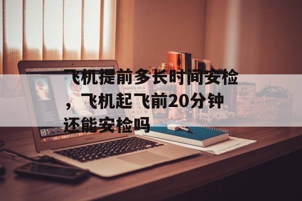 飞机提前多长时间安检，飞机起飞前20分钟还能安检吗-第1张图片-