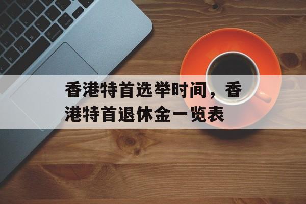 香港特首选举时间，香港特首退休金一览表-第1张图片-
