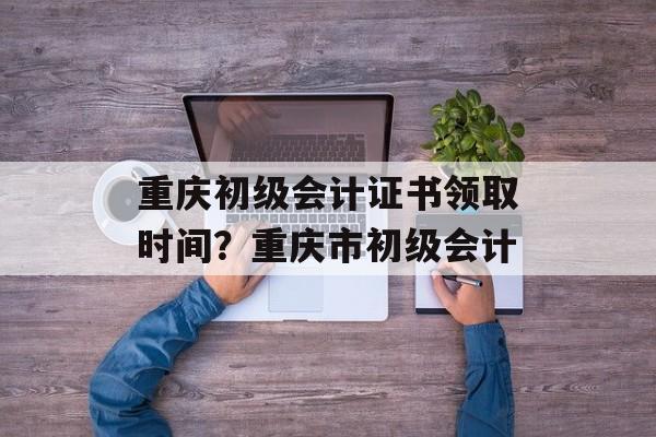 重庆初级会计证书领取时间？重庆市初级会计-第1张图片-