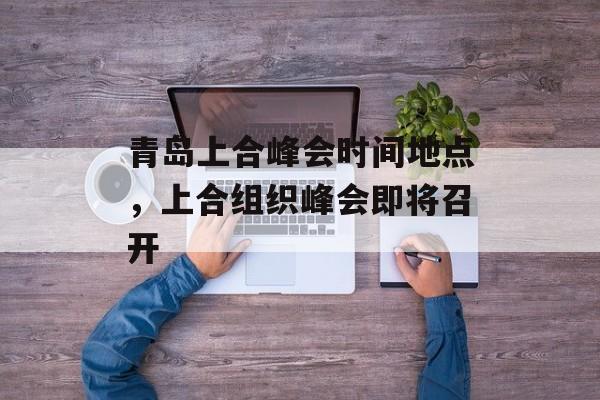 青岛上合峰会时间地点，上合组织峰会即将召开-第1张图片-