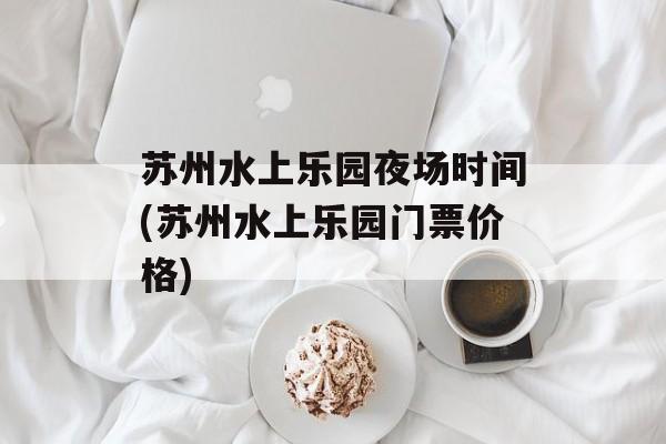 苏州水上乐园夜场时间(苏州水上乐园门票价格)-第1张图片-