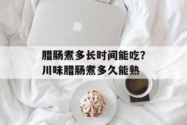 腊肠煮多长时间能吃？川味腊肠煮多久能熟-第1张图片-