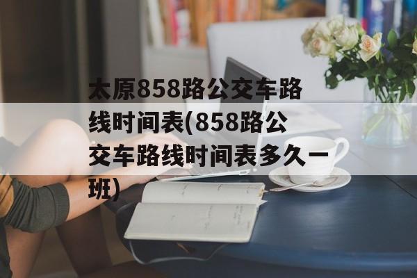 太原858路公交车路线时间表(858路公交车路线时间表多久一班)-第1张图片-