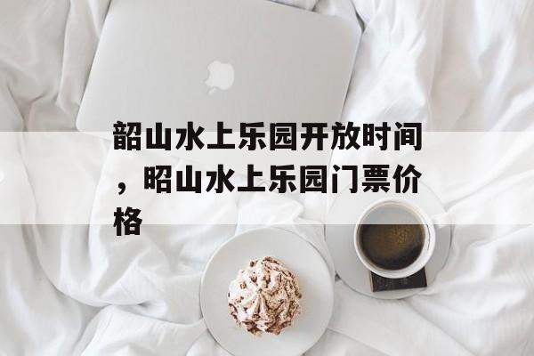 韶山水上乐园开放时间，昭山水上乐园门票价格-第1张图片-