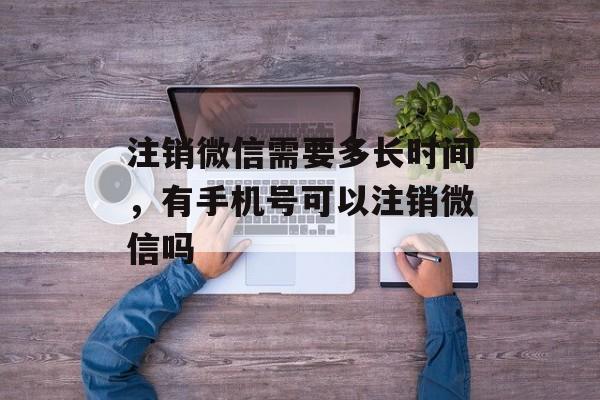 注销微信需要多长时间，有手机号可以注销微信吗-第1张图片-