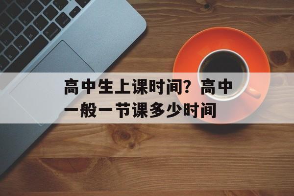 高中生上课时间？高中一般一节课多少时间-第1张图片-