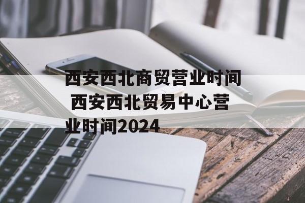 西安西北商贸营业时间 西安西北贸易中心营业时间2024-第1张图片-