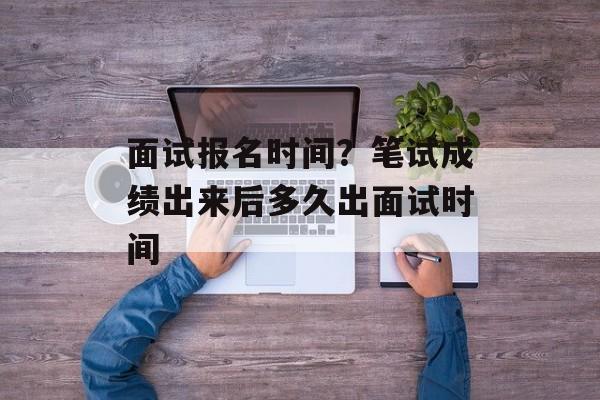 面试报名时间？笔试成绩出来后多久出面试时间-第1张图片-