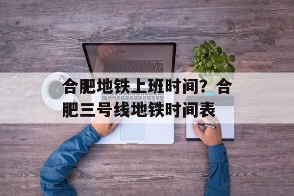 合肥地铁上班时间？合肥三号线地铁时间表-第1张图片-