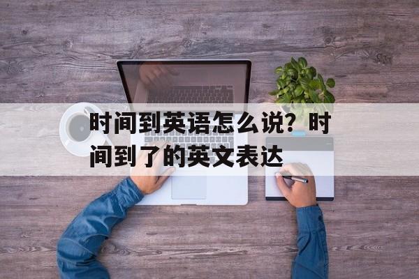 时间到英语怎么说？时间到了的英文表达-第1张图片-