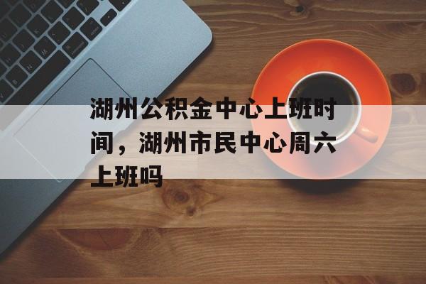 湖州公积金中心上班时间，湖州市民中心周六上班吗-第1张图片-
