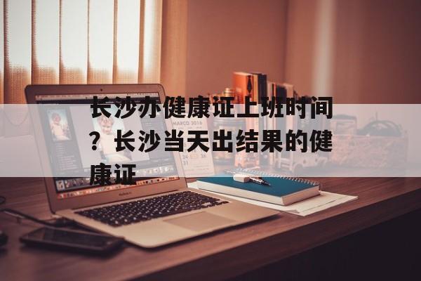 长沙办健康证上班时间？长沙当天出结果的健康证-第1张图片-