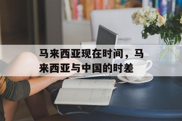 马来西亚现在时间，马来西亚与中国的时差-第1张图片-