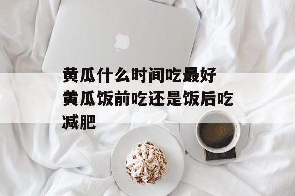 黄瓜什么时间吃最好 黄瓜饭前吃还是饭后吃减肥-第1张图片-