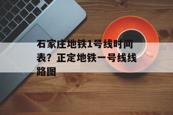 石家庄地铁1号线时间表？正定地铁一号线线路图-第1张图片-