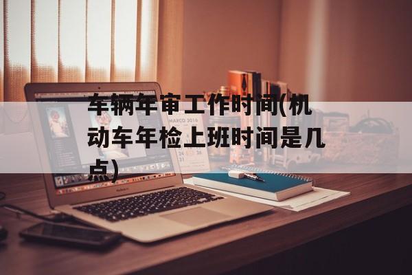 车辆年审工作时间(机动车年检上班时间是几点)-第1张图片-