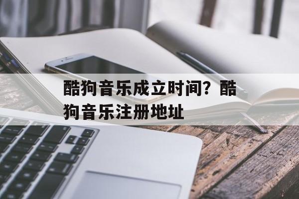 酷狗音乐成立时间？酷狗音乐注册地址-第1张图片-