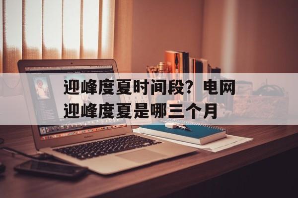迎峰度夏时间段？电网迎峰度夏是哪三个月-第1张图片-
