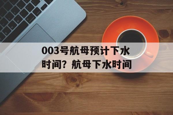 003号航母预计下水时间？航母下水时间-第1张图片-