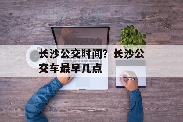 长沙公交时间？长沙公交车最早几点-第1张图片-