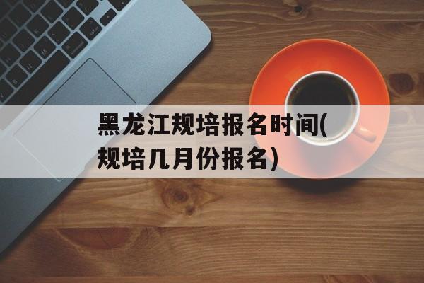 黑龙江规培报名时间(规培几月份报名)-第1张图片-