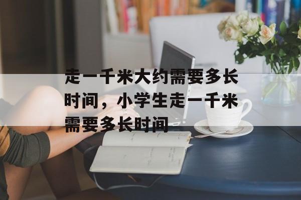 走一千米大约需要多长时间，小学生走一千米需要多长时间-第1张图片-