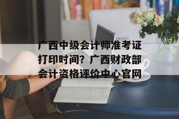 广西中级会计师准考证打印时间？广西财政部会计资格评价中心官网-第1张图片-