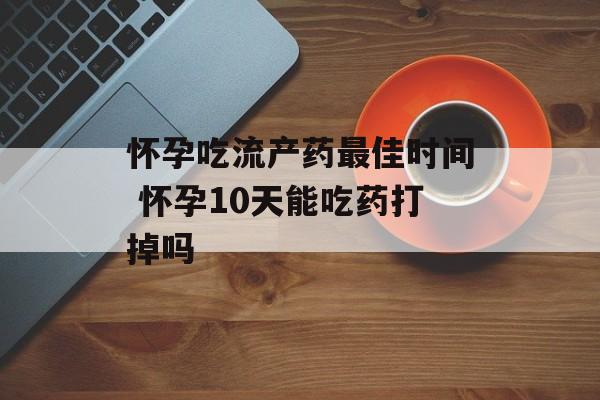 怀孕吃流产药最佳时间 怀孕10天能吃药打掉吗-第1张图片-