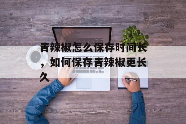 青辣椒怎么保存时间长，如何保存青辣椒更长久-第1张图片-