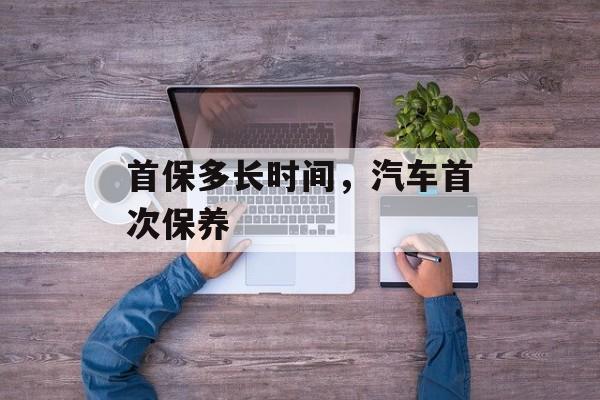 首保多长时间，汽车首次保养-第1张图片-