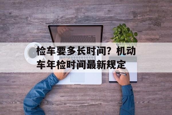 检车要多长时间？机动车年检时间最新规定-第1张图片-