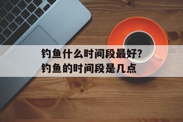 钓鱼什么时间段最好？钓鱼的时间段是几点-第1张图片-