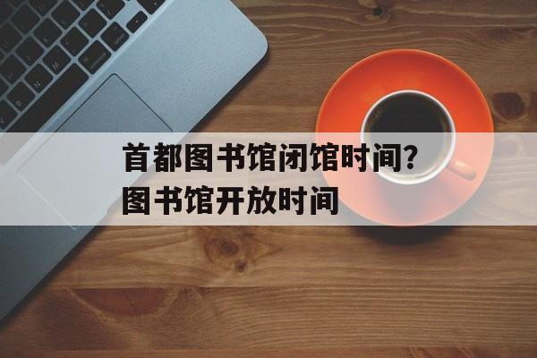 首都图书馆闭馆时间？图书馆开放时间-第1张图片-